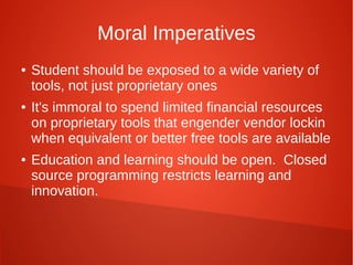 Moral Imperatives
● Student should be exposed to a wide variety of
tools, not just proprietary ones
● It's immoral to spend limited financial resources
on proprietary tools that engender vendor lockin
when equivalent or better free tools are available
● Education and learning should be open. Closed
source programming restricts learning and
innovation.
 