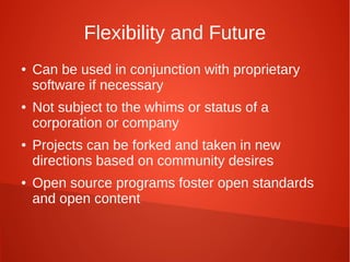 Flexibility and Future
● Can be used in conjunction with proprietary
software if necessary
● Not subject to the whims or status of a
corporation or company
● Projects can be forked and taken in new
directions based on community desires
● Open source programs foster open standards
and open content
 