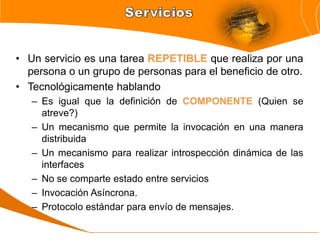 • Un servicio es una tarea REPETIBLE que realiza por una
  persona o un grupo de personas para el beneficio de otro.
• Tecnológicamente hablando
   – Es igual que la definición de COMPONENTE (Quien se
     atreve?)
   – Un mecanismo que permite la invocación en una manera
     distribuida
   – Un mecanismo para realizar introspección dinámica de las
     interfaces
   – No se comparte estado entre servicios
   – Invocación Asíncrona.
   – Protocolo estándar para envío de mensajes.
 