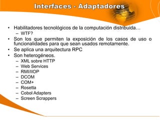 • Habilitadores tecnológicos de la computación distribuida…
   – WTF?
• Son los que permiten la exposición de los casos de uso o
  funcionalidades para que sean usados remotamente.
• Se aplica una arquitectura RPC
• Son heterogéneos.
   –   XML sobre HTTP
   –   Web Services
   –   RMI/IIOP
   –   DCOM
   –   COM+
   –   Rosetta
   –   Cobol Adapters
   –   Screen Scrappers
 
