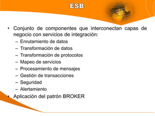 • Conjunto de componentes que interconectan capas de
  negocio con servicios de integración:
   –   Enrutamiento de datos
   –   Transformación de datos
   –   Transformación de protocolos
   –   Mapeo de servicios
   –   Procesamiento de mensajes
   –   Gestión de transacciones
   –   Seguridad
   –   Alertamiento
• Aplicación del patrón BROKER
 
