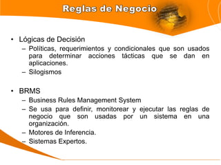 • Lógicas de Decisión
   – Políticas, requerimientos y condicionales que son usados
     para determinar acciones tácticas que se dan en
     aplicaciones.
   – Silogismos

• BRMS
   – Business Rules Management System
   – Se usa para definir, monitorear y ejecutar las reglas de
     negocio que son usadas por un sistema en una
     organización.
   – Motores de Inferencia.
   – Sistemas Expertos.
 