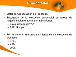 • Motor de Orquestación de Procesos.
• Encargado de la ejecución secuencial de tareas de
  negocio implementadas por aplicaciones.
   – Solo aplicaciones?????
   – BPEL4People


• Por lo general interpretan un lenguaje de ejecución de
  procesos
   – BPEL
   – XPDL
   – JPDL
 