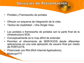 • Portales y Frameworks de portales

• Ofrecen un esquema de integración de la vista.
• Táctica de Usabilidad – One Single View.

• Los portales o frameworks de portales son la parte final de la
  infraestructura SOA.
• Conceptualmente es lo mas difícil de entender.
• Permiten el ofrecimiento de SERVICIOS desde diferentes
  aplicaciones en una sola aplicación de usuario final por medio
  de PORTLETS.
• Potenciado con RIA (Rich Internet Applications).
• Mashups???
 