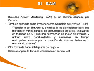 • Business Activity Monitoring (BAM) es un termino acuñado por
  Gartner.
• También conocido como Procesamiento Complejo de Eventos (CEP)
   – “Tecnología de software que habilita a las aplicaciones para que
     monitoreen varios canales de comunicación de datos, analizarlos
     en términos de KPI que son expresadas en reglas de eventos, y
     actúan sobre oportunidades y amenazas en tiempo
     real, potencialmente por la creación de eventos derivados o
     reenviando eventos”.
• Otra forma de hacer inteligencia de negocio.
• Habilitador para la toma de decisiones en tiempo real.
 