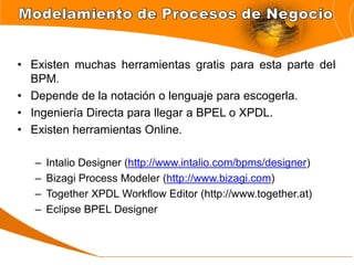 • Existen muchas herramientas gratis para esta parte del
  BPM.
• Depende de la notación o lenguaje para escogerla.
• Ingeniería Directa para llegar a BPEL o XPDL.
• Existen herramientas Online.

   –   Intalio Designer (http://www.intalio.com/bpms/designer)
   –   Bizagi Process Modeler (http://www.bizagi.com)
   –   Together XPDL Workflow Editor (http://www.together.at)
   –   Eclipse BPEL Designer
 
