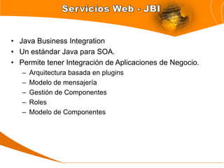 • Java Business Integration
• Un estándar Java para SOA.
• Permite tener Integración de Aplicaciones de Negocio.
   –   Arquitectura basada en plugins
   –   Modelo de mensajería
   –   Gestión de Componentes
   –   Roles
   –   Modelo de Componentes
 
