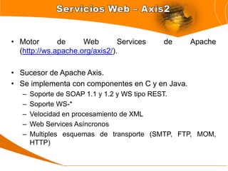 • Motor       de     Web        Services   de     Apache
  (http://ws.apache.org/axis2/).

• Sucesor de Apache Axis.
• Se implementa con componentes en C y en Java.
   –   Soporte de SOAP 1.1 y 1.2 y WS tipo REST.
   –   Soporte WS-*
   –   Velocidad en procesamiento de XML
   –   Web Services Asíncronos
   –   Multiples esquemas de transporte (SMTP, FTP, MOM,
       HTTP)
 