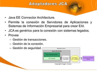 • Java EE Connector Architecture.
• Permite la conexión de Servidores de Aplicaciones y
  Sistemas de Información Empresarial para crear EAI.
• JCA es genérico para la conexión con sistemas legados.
• Provee
   – Gestión de transacciones.
   – Gestión de la conexión.
   – Gestión de seguridad.




                                 Copyright Imagen: Oracle
 
