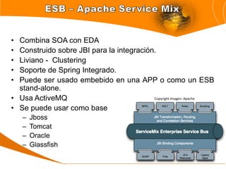 • Combina SOA con EDA
• Construido sobre JBI para la integración.
• Liviano - Clustering
• Soporte de Spring Integrado.
• Puede ser usado embebido en una APP o como un ESB
  stand-alone.
• Usa ActiveMQ                            Copyright Imagen: Apache

• Se puede usar como base
    –   Jboss
    –   Tomcat
    –   Oracle
    –   Glassfish
 