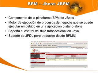 • Componente de la plataforma BPM de JBoss
• Motor de ejecución de procesos de negocio que se puede
  ejecutar embebido en una aplicación o stand-alone
• Soporta el control del flujo transaccional en Java.
• Soporte de JPDL pero traducido desde BPMN.
 