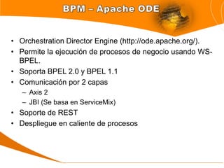 • Orchestration Director Engine (http://ode.apache.org/).
• Permite la ejecución de procesos de negocio usando WS-
  BPEL.
• Soporta BPEL 2.0 y BPEL 1.1
• Comunicación por 2 capas
   – Axis 2
   – JBI (Se basa en ServiceMix)
• Soporte de REST
• Despliegue en caliente de procesos
 