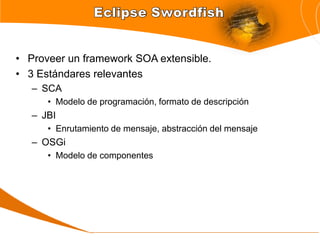 • Proveer un framework SOA extensible.
• 3 Estándares relevantes
   – SCA
      • Modelo de programación, formato de descripción
   – JBI
      • Enrutamiento de mensaje, abstracción del mensaje
   – OSGi
      • Modelo de componentes
 