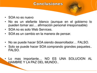 • SOA no es nuevo
• No es un elefante blanco (aunque en el gobierno lo
  pueden tomar así… afirmación personal irresponsable)
• SOA no es solo Web Services.
• SOA es un cambio en la manera de pensar.

• No se puede hacer SOA siendo desarrollador… FALSO.
• Solo se puede hacer SOA comprando grandes paquetes..
  FALSO.

• Lo mas importante… NO ES UNA SOLUCION AL
  HAMBRE Y LA PAZ DEL MUNDO..
 