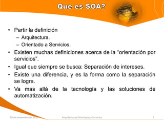 • Partir la definición
     – Arquitectura.
     – Orientado a Servicios.
• Existen muchas definiciones acerca de la “orientación por
  servicios”.
• Igual que siempre se busca: Separación de intereses.
• Existe una diferencia, y es la forma como la separación
  se logra.
• Va mas allá de la tecnología y las soluciones de
  automatización.


30 de noviembre de 2011   Arquitecturas Orientadas a Servicios   7
 