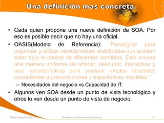 • Cada quien propone una nueva definición de SOA. Por
  eso es posible decir que no hay una oficial.
• OASIS(Modelo de Referencia): “Paradigma para
  organizar y utilizar características distribuidas que pueden
  estar bajo el control de diferentes dominios. Esta provee
  una manera uniforme de ofrecer, descubrir, interactuar y
  usar características para producir efectos deseados
  consistentes a precondiciones y expectativas medibles.”
     – Necesidades del negocio vs Capacidad de IT.
• Algunos ven SOA desde un punto de vista tecnológico y
  otros lo ven desde un punto de vista de negocio.


30 de noviembre de 2011   Arquitecturas Orientadas a Servicios   9
 