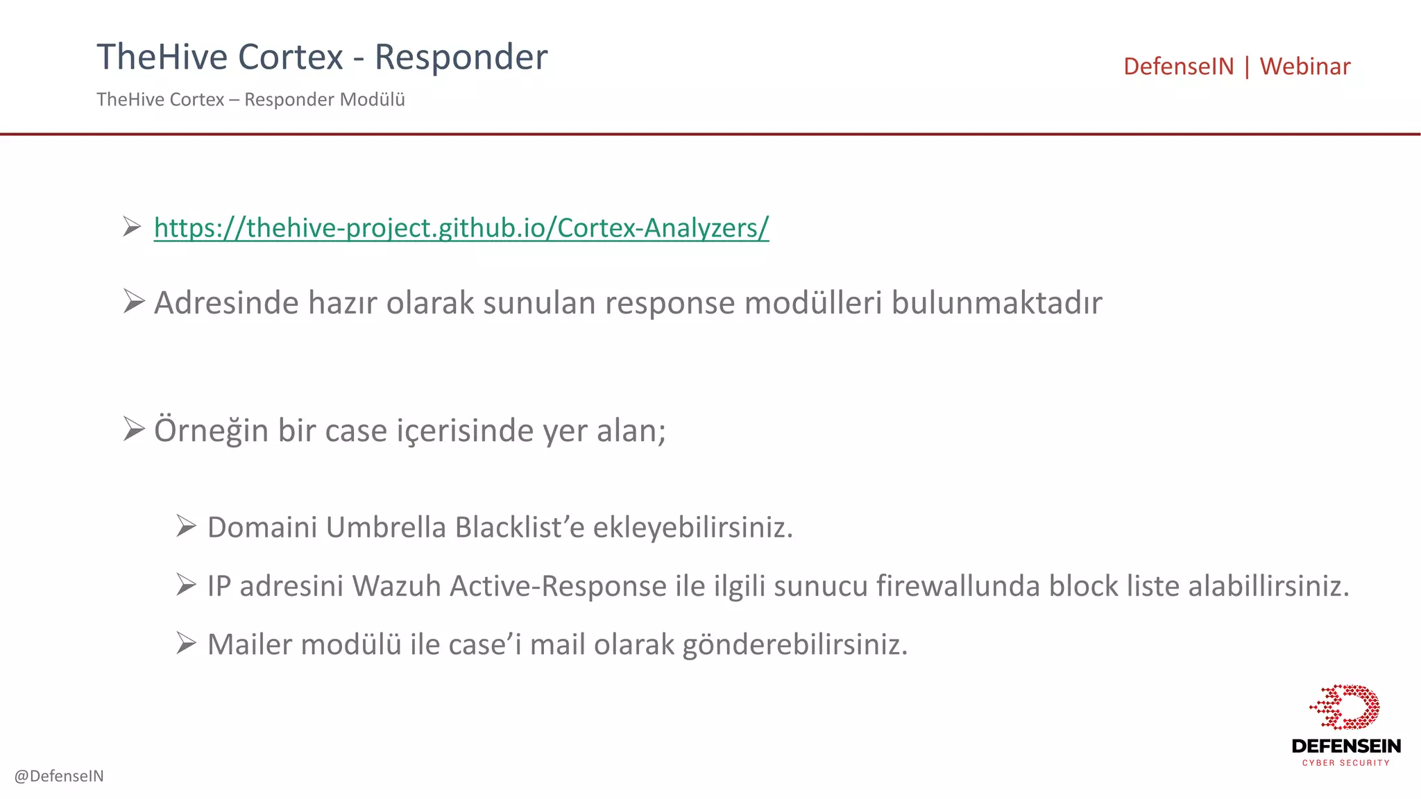 @DefenseIN
TheHive Cortex - Responder
TheHive Cortex – Responder Modülü
DefenseIN |	Webinar
Ø https://thehive-project.github.io/Cortex-Analyzers/
ØAdresinde hazır olarak sunulan response	modülleri bulunmaktadır
ØÖrneğin bir case	içerisinde yer alan;
Ø Domaini Umbrella	Blacklist’e ekleyebilirsiniz.
Ø IP	adresini Wazuh Active-Response	ile ilgili sunucu firewallunda block	liste alabillirsiniz.
Ø Mailer	modülü ile case’i mail	olarak gönderebilirsiniz.
 
