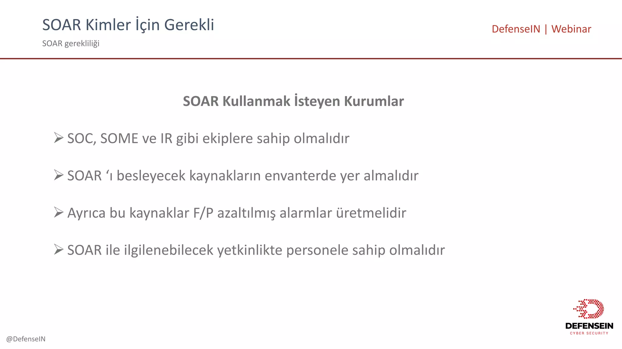 @DefenseIN
SOAR	Kimler	İçin	Gerekli
SOAR	gerekliliği
DefenseIN |	Webinar
SOAR	Kullanmak İsteyen Kurumlar
ØSOC,	SOME	ve IR	gibi ekiplere sahip olmalıdır
ØSOAR	‘ı besleyecek kaynakların envanterde yer almalıdır
ØAyrıca bu kaynaklar F/P	azaltılmış alarmlar üretmelidir
ØSOAR	ile ilgilenebilecek yetkinlikte personele sahip olmalıdır
 