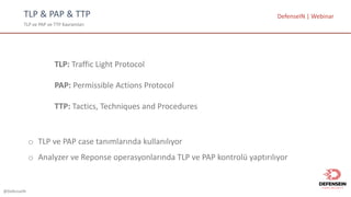 @DefenseIN
TLP	&	PAP	&	TTP
TLP	ve	PAP	ve	TTP	Kavramları
DefenseIN |	Webinar
TLP:	Traffic	Light	Protocol
PAP:	Permissible	Actions	Protocol
TTP:	Tactics,	Techniques	and	Procedures
o TLP	ve PAP	case	tanımlarında kullanılıyor
o Analyzer	ve Reponse operasyonlarında TLP	ve PAP	kontrolü yaptırılıyor
 