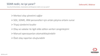 @DefenseIN
SOAR	nedir,	ne	işe	yarar?
Security	Orchestration,	Automation and Response nedir	ve	ne	işe	yarar?
ØMerkezi olay yönetimi sağlar
ØSOC,	SOME,	IRM	personelleri için ortak çalışma ortamı sunar
ØTriyaj sürelerini kısaltır
ØOlay	ve vakalar ile ilgili elde edilen verileri zenginleştirir
ØManuel	operasyonları otomatikleştirebilir
ØÖzet olay raporları oluşturabilir
DefenseIN |	Webinar
 