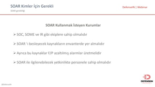 @DefenseIN
SOAR	Kimler	İçin	Gerekli
SOAR	gerekliliği
DefenseIN |	Webinar
SOAR	Kullanmak İsteyen Kurumlar
ØSOC,	SOME	ve IR	gibi ekiplere sahip olmalıdır
ØSOAR	‘ı besleyecek kaynakların envanterde yer almalıdır
ØAyrıca bu kaynaklar F/P	azaltılmış alarmlar üretmelidir
ØSOAR	ile ilgilenebilecek yetkinlikte personele sahip olmalıdır
 