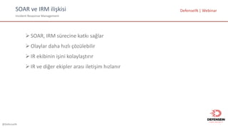 @DefenseIN
SOAR	ve	IRM	ilişkisi
Incident Response Management	
DefenseIN |	Webinar
ØSOAR,	IRM	sürecine katkı sağlar
ØOlaylar daha hızlı çözülebilir
ØIR	ekibinin işini kolaylaştırır
ØIR	ve diğer ekipler arası iletişim hızlanır
 