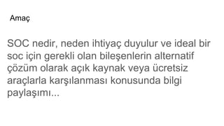 Amaç
SOC nedir, neden ihtiyaç duyulur ve ideal bir
soc için gerekli olan bileşenlerin alternatif
çözüm olarak açık kaynak veya ücretsiz
araçlarla karşılanması konusunda bilgi
paylaşımı...
 