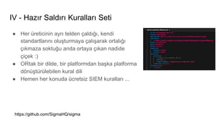 IV - Hazır Saldırı Kuralları Seti
● Her üreticinin ayrı telden çaldığı, kendi
standartlarını oluşturmaya çalışarak ortalığı
çıkmaza soktuğu anda ortaya çıkan nadide
çiçek :)
● ORtak bir dilde, bir platformdan başka platforma
dönüştürülebilen kural dili
● Hemen her konuda ücretsiz SIEM kuralları ...
https://github.com/SigmaHQ/sigma
 