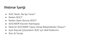 Webinar İçeriği
● SOC Nedir, Ne İşe Yarar?
● Neden SOC?
● Neden Open Source SOC?
● SOC/MDR Kavram Karmaşası
● İdeal bir SOC/MDR Yapısı Hangi Bileşenlerden Oluşur?
● Açık Kaynak Çözümlerin SOC için Aktif Kullanımı
● Soru & Cevap
 