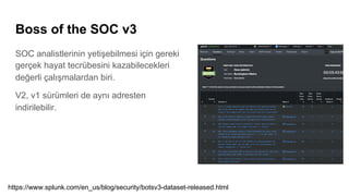 Boss of the SOC v3
SOC analistlerinin yetişebilmesi için gereki
gerçek hayat tecrübesini kazabilecekleri
değerli çalışmalardan biri.
V2, v1 sürümleri de aynı adresten
indirilebilir.
https://www.splunk.com/en_us/blog/security/botsv3-dataset-released.html
 