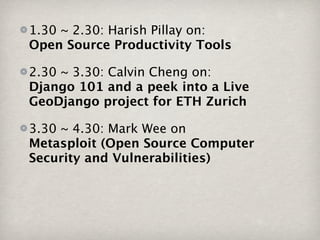 1.30 ~ 2.30: Harish Pillay on:
Open Source Productivity Tools

2.30 ~ 3.30: Calvin Cheng on:
Django 101 and a peek into a Live
GeoDjango project for ETH Zurich

3.30 ~ 4.30: Mark Wee on
Metasploit (Open Source Computer
Security and Vulnerabilities)
 