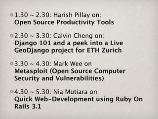 1.30 ~ 2.30: Harish Pillay on:
Open Source Productivity Tools

2.30 ~ 3.30: Calvin Cheng on:
Django 101 and a peek into a Live
GeoDjango project for ETH Zurich

3.30 ~ 4.30: Mark Wee on
Metasploit (Open Source Computer
Security and Vulnerabilities)

4.30 ~ 5.30: Nia Mutiara on
Quick Web-Development using Ruby On
Rails 3.1
 