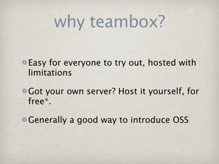 why teambox?

Easy for everyone to try out, hosted with
limitations

Got your own server? Host it yourself, for
free*.

Generally a good way to introduce OSS
 