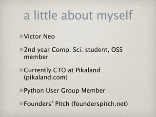 a little about myself
Victor Neo

2nd year Comp. Sci. student, OSS
member

Currently CTO at Pikaland
(pikaland.com)

Python User Group Member

Founders’ Pitch (founderspitch.net)
 