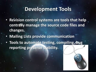 Development Tools
• Revision control systems are tools that help
  centrally manage the source code files and
  changes.
• Mailing Lists provide communication
• Tools to automate testing, compiling, bug
  reporting preserve stability.
 