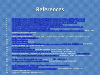 References
1.    http://images4.fanpop.com/image/photos/17500000/cool-background-random-17506456-1869-1168.jpg
2.    http://images4.fanpop.com/image/photos/17500000/cool-backgrounds-random-17514354-1024-640.jpg
3.    http://th00.deviantart.net/fs19/PRE/f/2007/288/2/0/cool_background_15_by_BLOO1995.jpg
4.    http://garcya.us/wp-content/uploads/2009/08/cool-background_011.jpg
5.    http://www.webdesignhot.com/wp-content/uploads/2010/04/ComputerMouseVectorIllustrations.jpg
6.    http://www.multiwp.com/wp-content/uploads/lpt.jpg
7.    http://www.forbes.com/sites/wenjiazhao/2012/07/06/beliefs-and-misbeliefs-on-open-source-software/ (BELIEFS AND
      MISBELIEFS ABOUT OPEN SOURCE)
8.    http://www.oss-institute.org/
9.    Payne, Christian (February 2002). "On the Security of Open Source Software". Info Systems Journal 12 (1): 61–78.
      doi:10.1046/j.1365-2575.2002.00118.x.
10.   http://sourceforge.net/
11.   http://www.scilab.org/ (SCILAB)
12.   http://news.cnet.com/Homeland-Security-helps-secure-open-source-code/2100-1002_3-6025579.html (HOMELAND
      SECURITY HELPS SECURE OPEN SOURCE CODE)
13.   HTTP://OPENSOURCE.ORG
14.   http://opensource.org/node/163 (WILL THE REAL OPEN SOURCE CRM PLEASE STAND UP)
15.   http://www.pcmag.com/article2/0,2817,1566726,00.asp (IS OPEN SOURCE REALLY SAFER?)
16.   Muffatto, Moreno (2006). Open Source: A Multidisciplinary Approach. Imperial College Press. ISBN 1-86094-665-8.
17.   http://news.slashdot.org/comments.pl?sid=1129863&cid=26875815 (HOW MANY OPEN SOURCE LICENSES DO YOU
      NEED?)
18.   The Open Source Definition by Bruce Perens. January 1999. ISBN 1-56592-582-3.
19.   http://news.bbc.co.uk/2/hi/technology/7561943.stm (LEGAL MILESTONE FOR OPEN SOURCE)

20.   http://www.cin.ufpe.br/~in953/lectures/papers/ISJAFrameworkForCreatingHybrid-
      OpenSourceSoftwareCommunities.pdf
21.   http://www.wired.com/software/coolapps/news/2004/12/66022 (LINUX: FEWER BUGS THAN RIVALS)
22.   Sea Wolf – The Violet Hour
23.   Circa Survive – Think of Me When They Sound
 