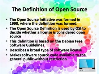 The Definition of Open Source
• The Open Source Initiative was formed in
  1998, where the definition was formed.
• The Open Source Definition is used by OSI to
  decide whether a license is considered open
  source
• This definition is based on the Debian Free
  Software Guidelines
• Describes a broad type of software license
• Makes software source code available to the
  general public without restriction
 