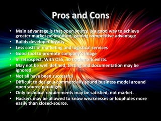 Pros and Cons
• Main advantage is that open source is a good way to achieve
  greater market penetration, gaining competitive advantage
• Builds developer loyalty
• Less costs of marketing and logistical services
• Good tool to promote company’s image
• In retrospect, With OSS, no trademark exists.
• May not be well defined, testing and documentation may be
  ignored
• Not all have been successful
• Difficult to design a commercially sound business model around
  open source paradigm.
• Only technical requirements may be satisfied, not market.
• Hackers may be allowed to know weaknesses or loopholes more
  easily than closed-source.
 