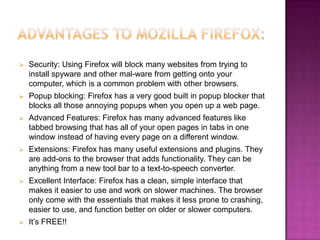    Security: Using Firefox will block many websites from trying to
    install spyware and other mal-ware from getting onto your
    computer, which is a common problem with other browsers.
   Popup blocking: Firefox has a very good built in popup blocker that
    blocks all those annoying popups when you open up a web page.
   Advanced Features: Firefox has many advanced features like
    tabbed browsing that has all of your open pages in tabs in one
    window instead of having every page on a different window.
   Extensions: Firefox has many useful extensions and plugins. They
    are add-ons to the browser that adds functionality. They can be
    anything from a new tool bar to a text-to-speech converter.
   Excellent Interface: Firefox has a clean, simple interface that
    makes it easier to use and work on slower machines. The browser
    only come with the essentials that makes it less prone to crashing,
    easier to use, and function better on older or slower computers.
   It’s FREE!!
 