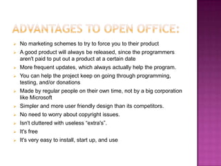   No marketing schemes to try to force you to their product
   A good product will always be released, since the programmers
    aren't paid to put out a product at a certain date
   More frequent updates, which always actually help the program.
   You can help the project keep on going through programming,
    testing, and/or donations
   Made by regular people on their own time, not by a big corporation
    like Microsoft
   Simpler and more user friendly design than its competitors.
   No need to worry about copyright issues.
   Isn't cluttered with useless “extra's”.
   It's free
   It's very easy to install, start up, and use
 