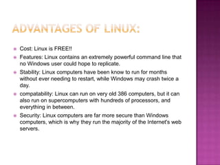    Cost: Linux is FREE!!
   Features: Linux contains an extremely powerful command line that
    no Windows user could hope to replicate.
   Stability: Linux computers have been know to run for months
    without ever needing to restart, while Windows may crash twice a
    day.
   compatability: Linux can run on very old 386 computers, but it can
    also run on supercomputers with hundreds of processors, and
    everything in between.
   Security: Linux computers are far more secure than Windows
    computers, which is why they run the majority of the Internet's web
    servers.
 