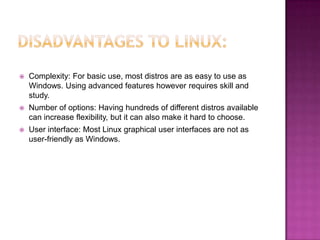    Complexity: For basic use, most distros are as easy to use as
    Windows. Using advanced features however requires skill and
    study.
   Number of options: Having hundreds of different distros available
    can increase flexibility, but it can also make it hard to choose.
   User interface: Most Linux graphical user interfaces are not as
    user-friendly as Windows.
 