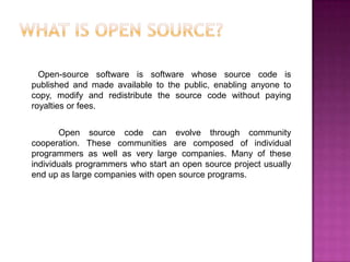 Open-source software is software whose source code is
published and made available to the public, enabling anyone to
copy, modify and redistribute the source code without paying
royalties or fees.


       Open source code can evolve through community
cooperation. These communities are composed of individual
programmers as well as very large companies. Many of these
individuals programmers who start an open source project usually
end up as large companies with open source programs.
 