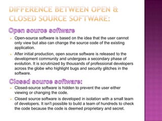    Open-source software is based on the idea that the user cannot
    only view but also can change the source code of the existing
    application.
   After initial production, open source software is released to the
    development community and undergoes a secondary phase of
    evolution. It is scrutinized by thousands of professional developers
    across the globe who highlight bugs and security glitches in the
    software.


   Closed-source software is hidden to prevent the user either
    viewing or changing the code.
   Closed source software is developed in isolation with a small team
    of developers. It isn't possible to build a team of hundreds to check
    the code because the code is deemed proprietary and secret.
 
