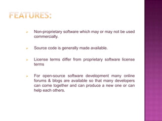    Non-proprietary software which may or may not be used
    commercially.

   Source code is generally made available.

   License terms differ from proprietary software license
    terms

   For open-source software development many online
    forums & blogs are available so that many developers
    can come together and can produce a new one or can
    help each others.
 