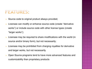    Source code to original product always provided;

   Licensee can modify or enhance source code (create “derivative
    works”) or include source code with other license types (create
    “larger works”);

   Licensee may be required to share modifications with the world (in
    source and/or binary form), but not necessarily;

   Licensee may be prohibited from charging royalties for derivative
    and larger works, but not necessarily.

   Open Source programs tend to have more advanced features and
    customizability than proprietary products
 