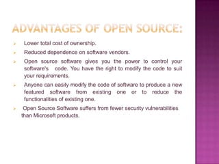     Lower total cost of ownership.
    Reduced dependence on software vendors.
    Open source software gives you the power to control your
     software's code. You have the right to modify the code to suit
     your requirements.
    Anyone can easily modify the code of software to produce a new
     featured software from existing one or to reduce the
     functionalities of existing one.
    Open Source Software suffers from fewer security vulnerabilities
    than Microsoft products.
 