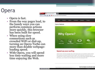 Opera
  • Opera is fast.
  • From the way pages load, to
    the handy ways you can
    perform common actions
    more quickly, this browser
    has been built for speed.
  • When using slow
    connections such as
    crowded WiFi or dial-up,
    turning on Opera Turbo can
    more than double webpage-
    loading speed.
  • With Opera, you will spend
    less time waiting and more
    time enjoying the Web.
 