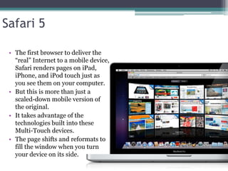Safari 5

 • The first browser to deliver the
   ―real‖ Internet to a mobile device,
   Safari renders pages on iPad,
   iPhone, and iPod touch just as
   you see them on your computer.
 • But this is more than just a
   scaled-down mobile version of
   the original.
 • It takes advantage of the
   technologies built into these
   Multi-Touch devices.
 • The page shifts and reformats to
   fill the window when you turn
   your device on its side.
 