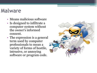 Malware
  • Means malicious software
  • Is designed to infiltrate a
    computer system without
    the owner's informed
    consent.
  • The expression is a general
    term used by computer
    professionals to mean a
    variety of forms of hostile,
    intrusive, or annoying
    software or program code.
 